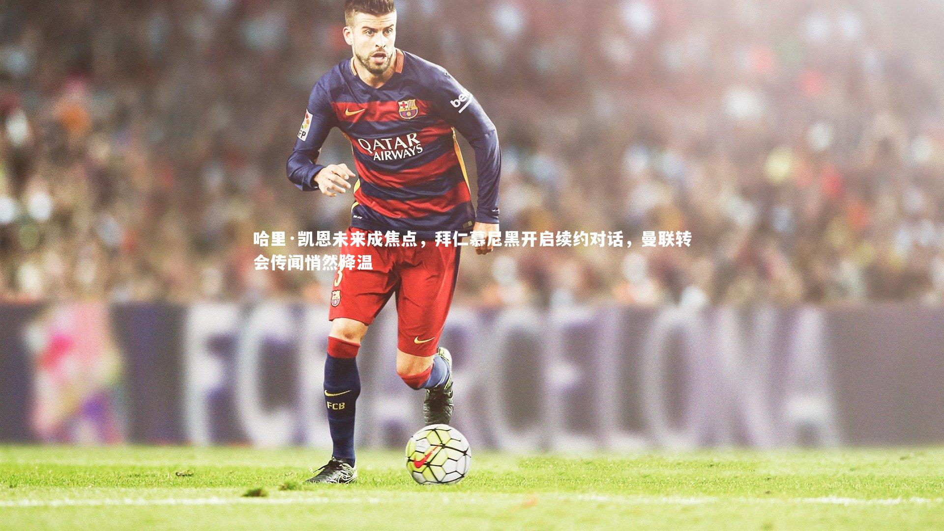 哈里·凯恩未来成焦点，拜仁慕尼黑开启续约对话，曼联转会传闻悄然降温
