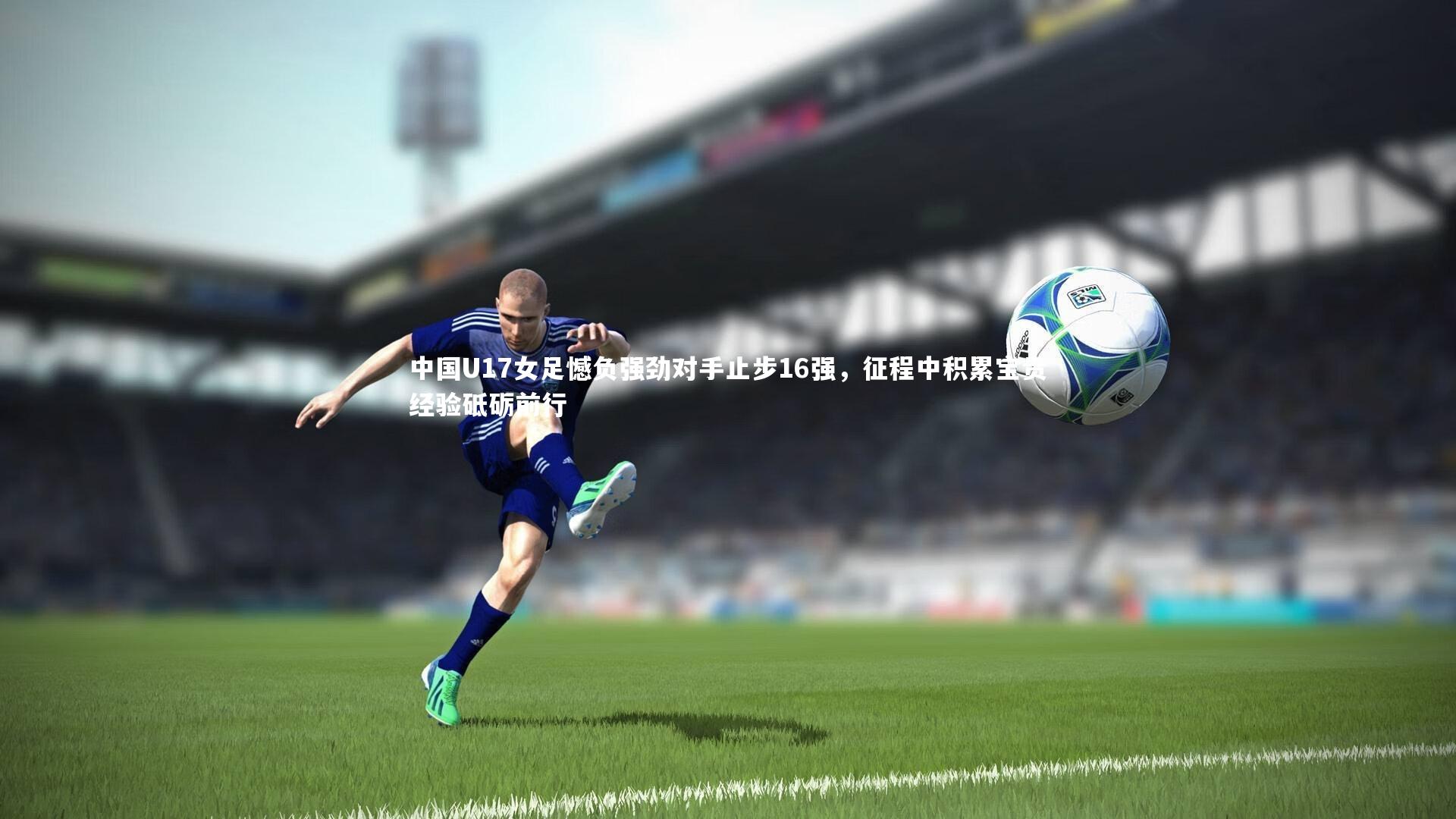 中国U17女足憾负强劲对手止步16强，征程中积累宝贵经验砥砺前行