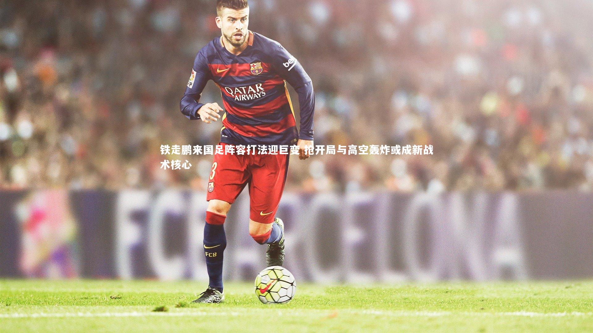 皇冠体育官网_铁走鹏来国足阵容打法迎巨变 抢开局与高空轰炸或成新战术核心